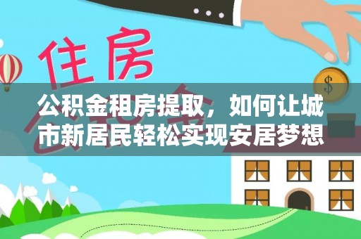西双版纳公积金租房提取，如何让城市新居民轻松实现安居梦想