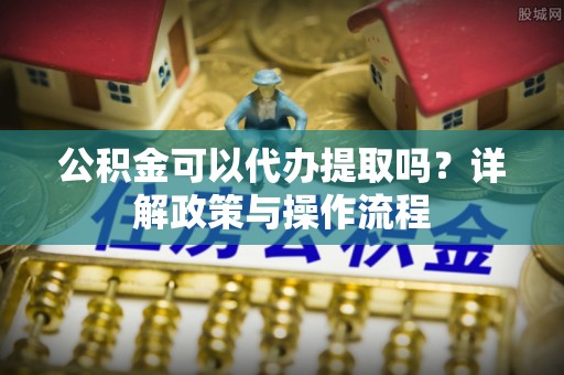 西双版纳公积金可以代办提取吗？详解政策与操作流程